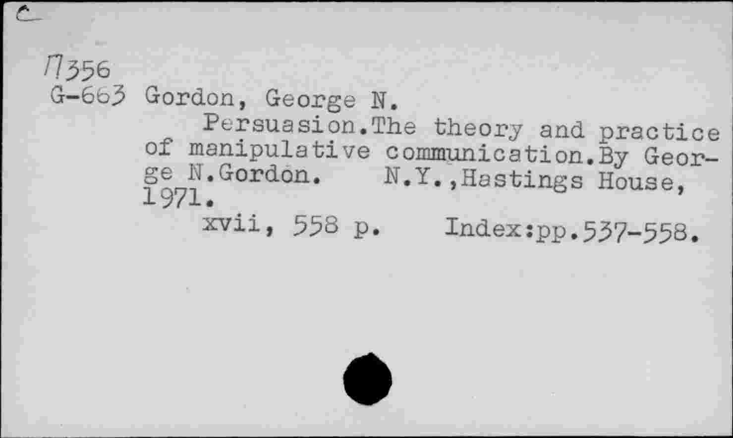 ﻿n^6 G—663
Gordon, George N.
Persuasion.The theory and practice of manipulative communication.By Geor-□^•Gcirddi1. N.Y. , Ha stings House, xvii, 558 p.	Index:pp.557-553.